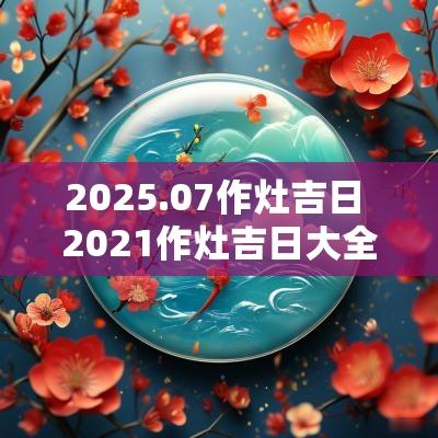 2025.07作灶吉日 2025作灶吉日大全
