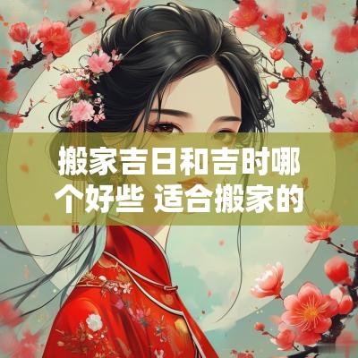 搬家吉日和吉时哪个好些 适合搬家的黄道吉日2025