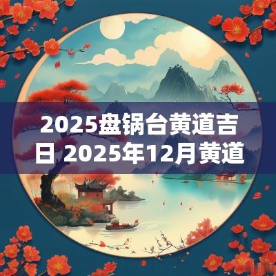 2025盘锅台黄道吉日 2025年12月黄道吉日