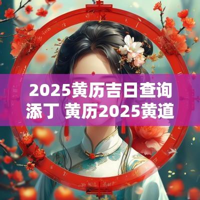 2025黄历吉日查询添丁 黄历2025黄道吉日