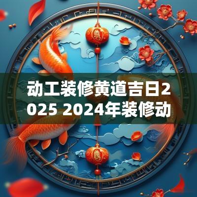 动工装修黄道吉日2025 2025年装修动工吉日
