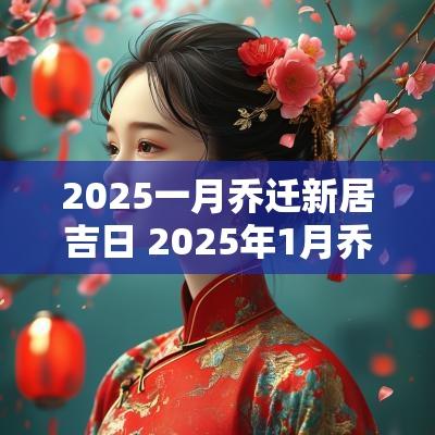 2025一月乔迁新居吉日 2025年1月乔迁新居黄道吉日查询