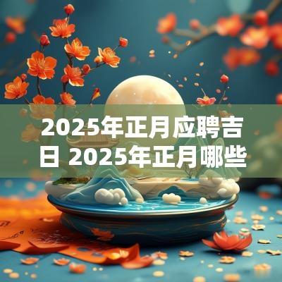 2025年正月应聘吉日 2025年正月哪些日子适合结婚