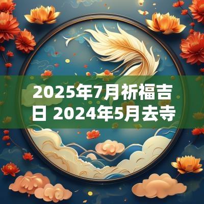 2025年7月祈福吉日 2025年5月去寺庙祈福吉日有哪些