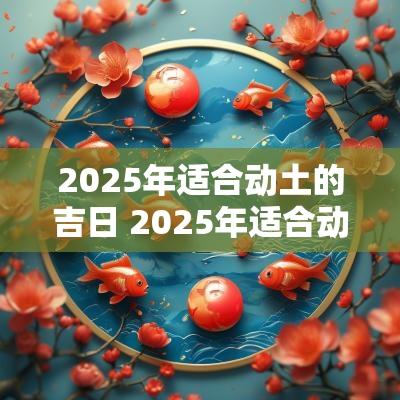 2025年适合动土的吉日 2025年适合动土的吉日有哪些