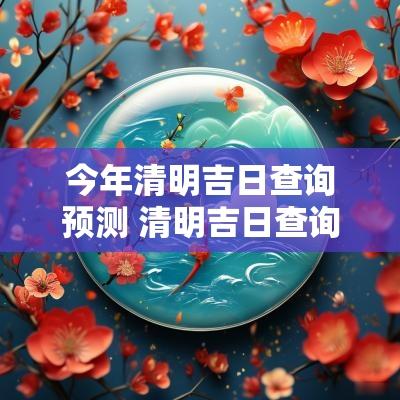 今年清明吉日查询预测 清明吉日查询2025年黄道吉日
