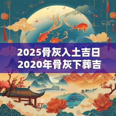 2025骨灰入土吉日 2025年骨灰下葬吉日吉时