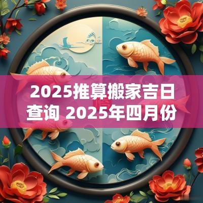 2025推算搬家吉日查询 2025年四月份搬家吉日查询