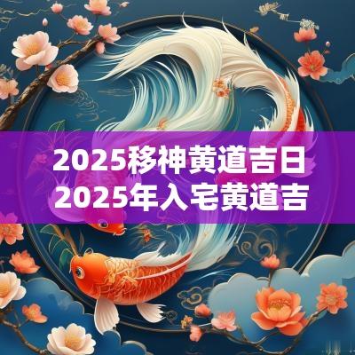2025移神黄道吉日 2025年入宅黄道吉日一览表