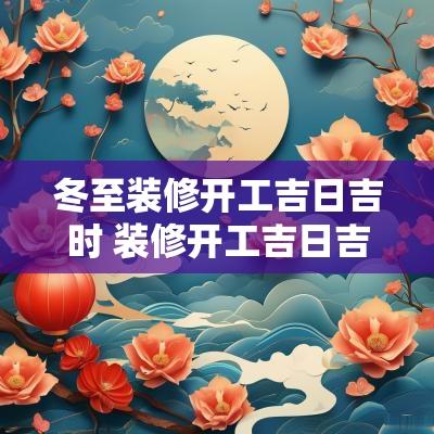 冬至装修开工吉日吉时 装修开工吉日吉时查询2025