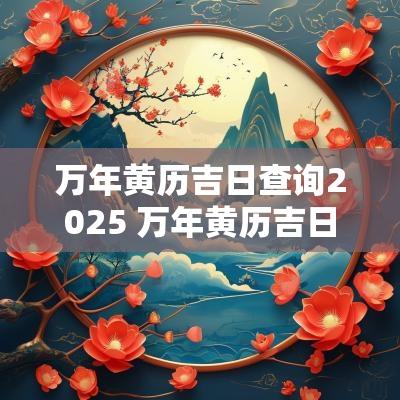 万年黄历吉日查询2025 万年黄历吉日查询2025年8月