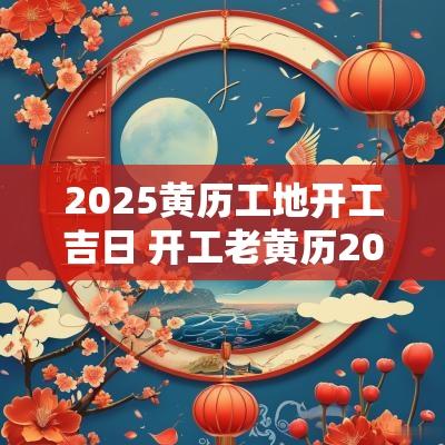 2025黄历工地开工吉日 开工老黄历2025年黄道吉日查询