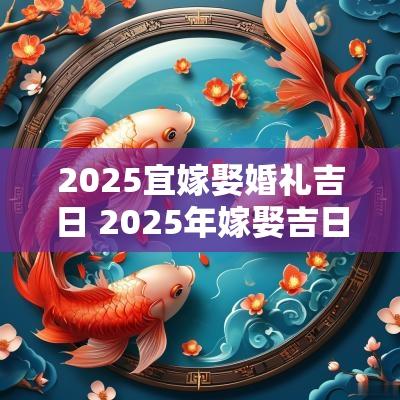 2025宜嫁娶婚礼吉日 2025年嫁娶吉日一览表