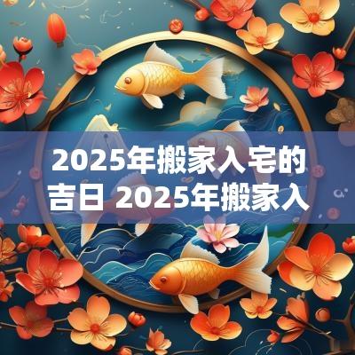 2025年搬家入宅的吉日 2025年搬家入宅最吉利好日子