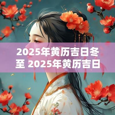 2025年黄历吉日冬至 2025年黄历吉日冬至是哪一天
