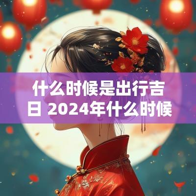 什么时候是出行吉日 2025年什么时候出行最好