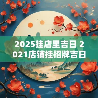 2025挂店里吉日 2025店铺挂招牌吉日