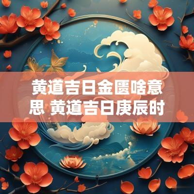 黄道吉日金匮啥意思 黄道吉日庚辰时的金匮是什么意思
