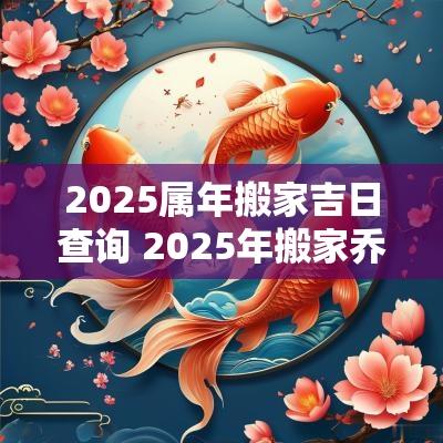 2025属年搬家吉日查询 2025年搬家乔迁黄道吉日查询
