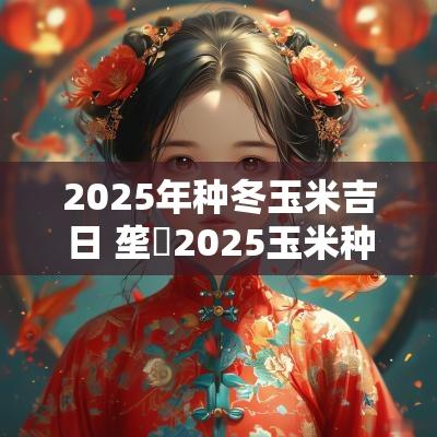 2025年种冬玉米吉日 垄昇2025玉米种