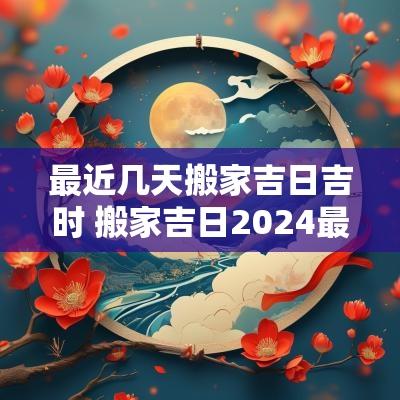 最近几天搬家吉日吉时 搬家吉日2025最佳搬家时间老黄历 最近几天搬家吉日吉时 搬家吉日2025最佳搬家时间老黄历