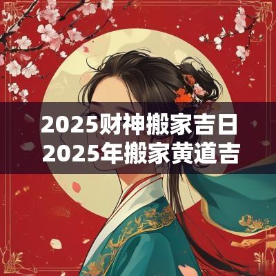 2025财神搬家吉日 2025年搬家黄道吉日一览表