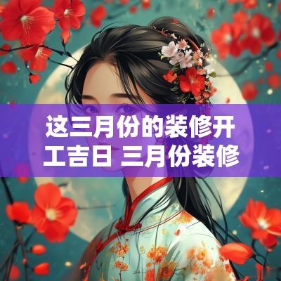 这三月份的装修开工吉日 三月份装修开工吉日