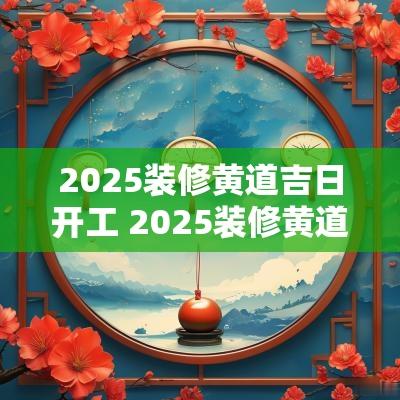 2025装修黄道吉日开工 2025装修黄道吉日开工好吗