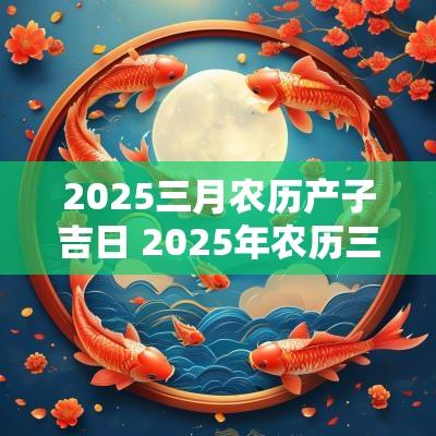 2025三月农历产子吉日 2025年农历三月的蛇