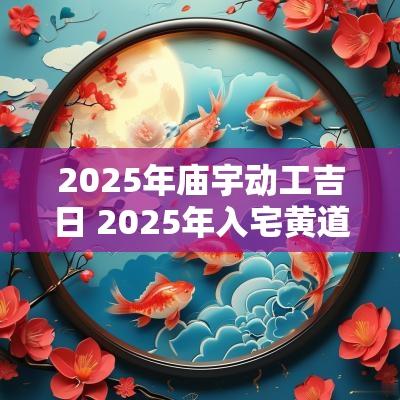 2025年庙宇动工吉日 2025年入宅黄道吉日一览表