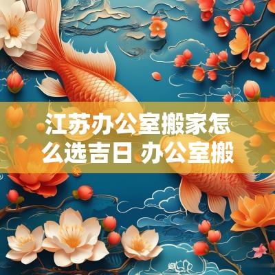 江苏办公室搬家怎么选吉日 办公室搬家需要准备什么