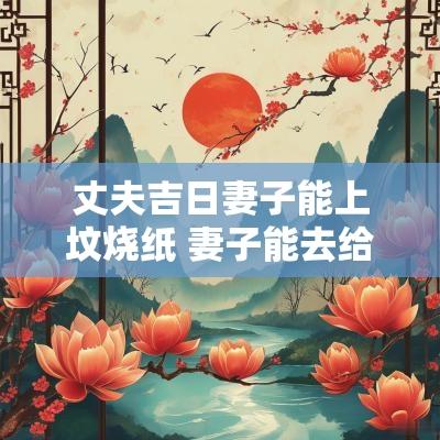 丈夫吉日妻子能上坟烧纸 妻子能去给丈夫烧纸吗