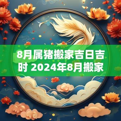 8月属猪搬家吉日吉时 2025年8月搬家黄道吉日有哪几天
