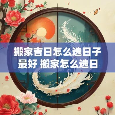 搬家吉日怎么选日子最好 搬家怎么选日子好