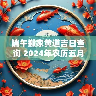 端午搬家黄道吉日查询 2025年农历五月端午搬家好吗