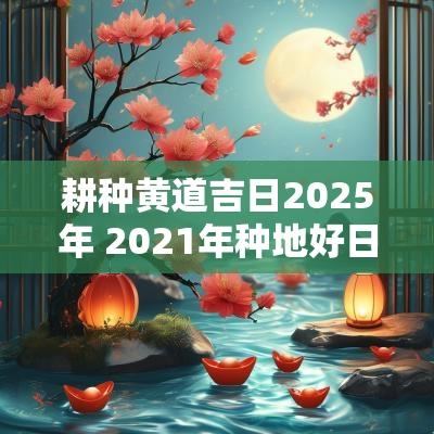 耕种黄道吉日2025年 2025年种地好日子