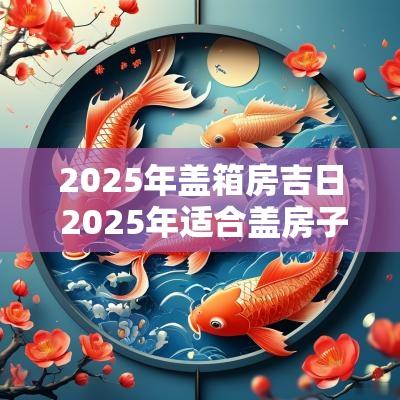 2025年盖箱房吉日 2025年适合盖房子的日子