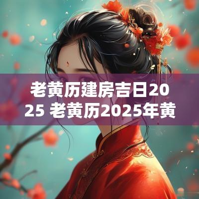 老黄历建房吉日2025 老黄历2025年黄道吉日
