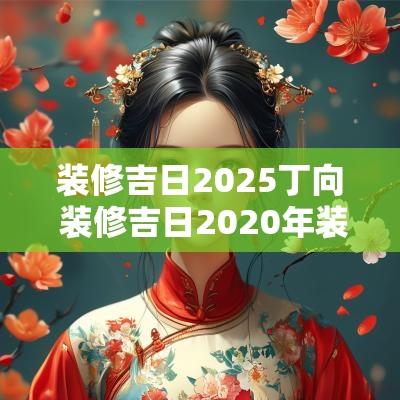 装修吉日2025丁向 装修吉日2025年装修黄道吉日