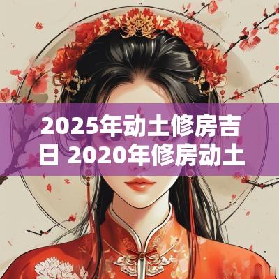 2025年动土修房吉日 2025年修房动土黄道吉日