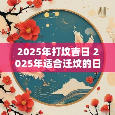 2025年打坟吉日 2025年适合迁坟的日子