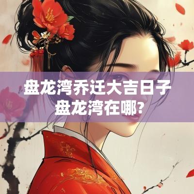 盘龙湾乔迁大吉日子 盘龙湾在哪?