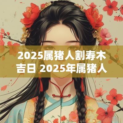 2025属猪人割寿木吉日 2025年属猪人戴什么化解太岁