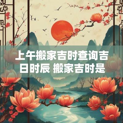 上午搬家吉时查询吉日时辰 搬家吉时是几点最佳