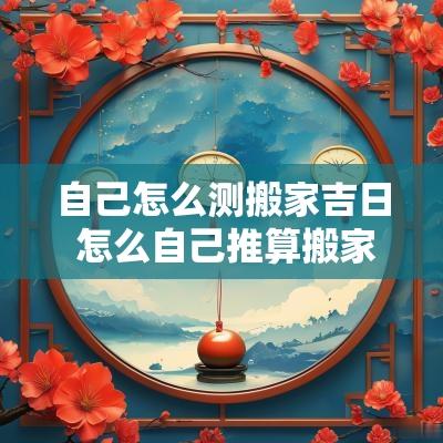 自己怎么测搬家吉日 怎么自己推算搬家吉日