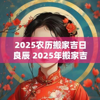2025农历搬家吉日良辰 2025年搬家吉日查询黄道吉日