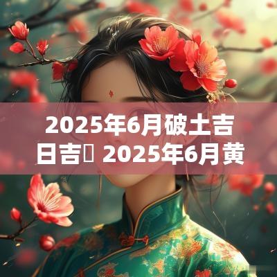 2025年6月破土吉日吉吋 2025年6月黄道吉日婚嫁吉日查询