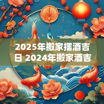 2025年搬家摆酒吉日 2025年搬家酒吉日
