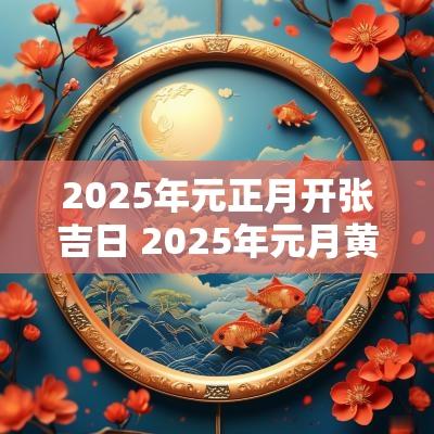 2025年元正月开张吉日 2025年元月黄道吉日
