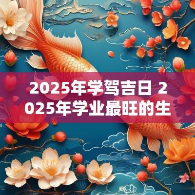 2025年学驾吉日 2025年学业最旺的生肖